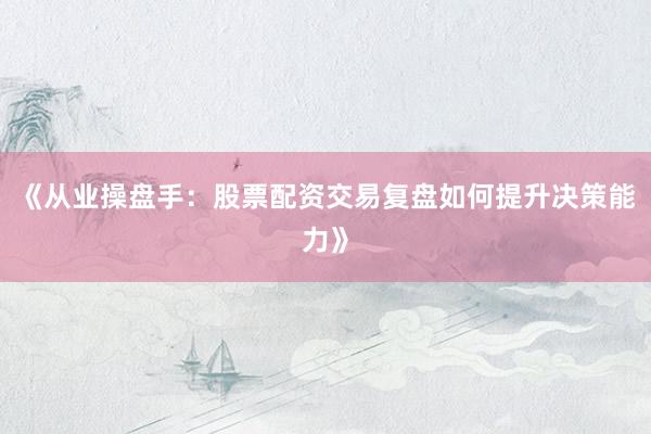 《从业操盘手：股票配资交易复盘如何提升决策能力》