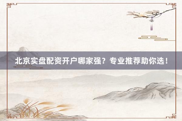 北京实盘配资开户哪家强？专业推荐助你选！