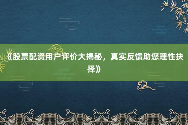 《股票配资用户评价大揭秘，真实反馈助您理性抉择》