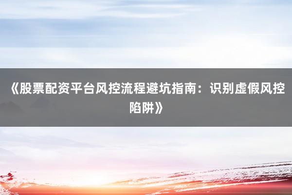 《股票配资平台风控流程避坑指南：识别虚假风控陷阱》