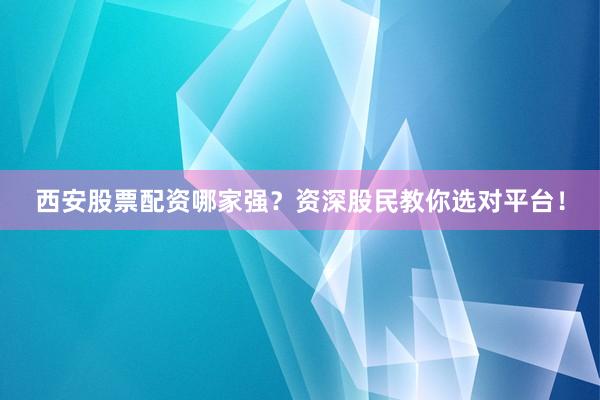 西安股票配资哪家强？资深股民教你选对平台！