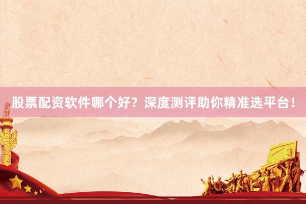 股票配资软件哪个好？深度测评助你精准选平台！