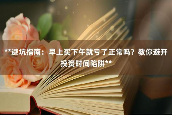 **避坑指南：早上买下午就亏了正常吗？教你避开投资时间陷阱**