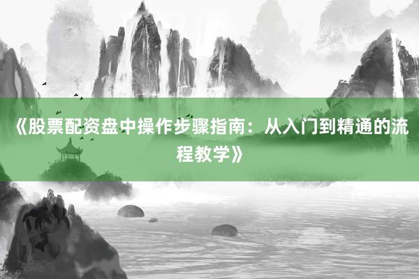 《股票配资盘中操作步骤指南：从入门到精通的流程教学》
