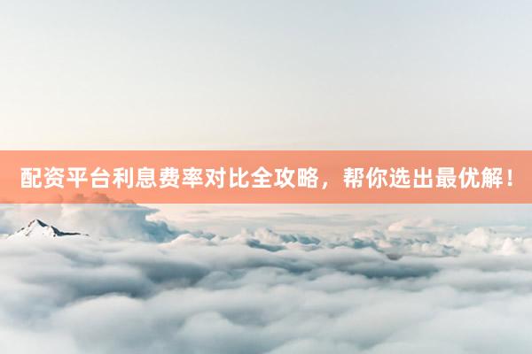 配资平台利息费率对比全攻略，帮你选出最优解！