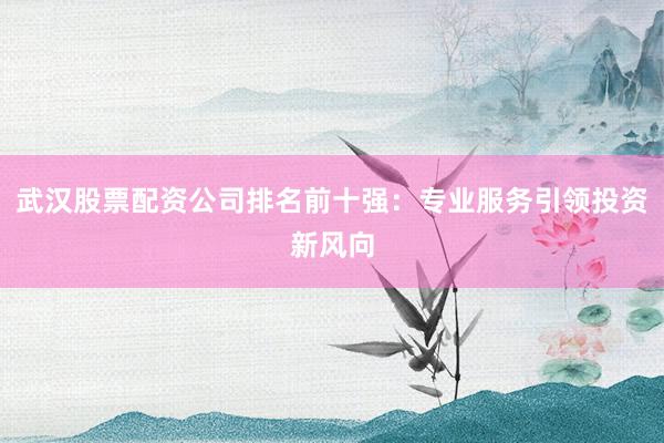 武汉股票配资公司排名前十强：专业服务引领投资新风向