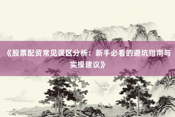 《股票配资常见误区分析：新手必看的避坑指南与实操建议》