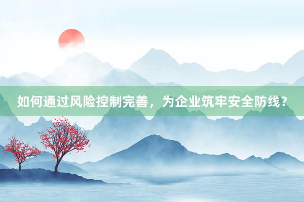 如何通过风险控制完善，为企业筑牢安全防线？