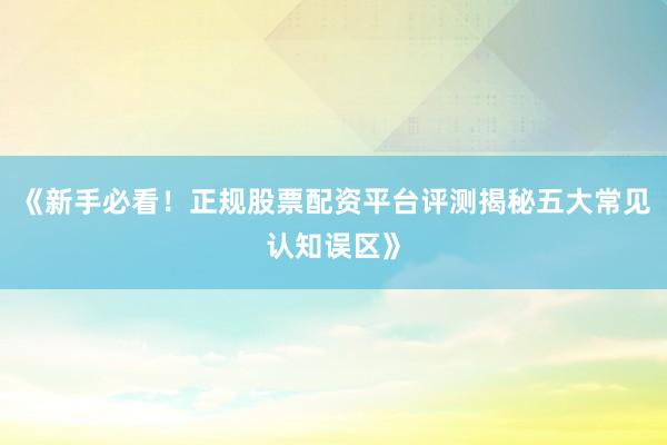 《新手必看！正规股票配资平台评测揭秘五大常见认知误区》