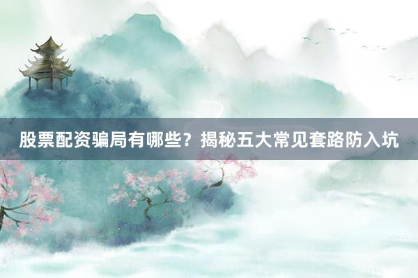 股票配资骗局有哪些？揭秘五大常见套路防入坑