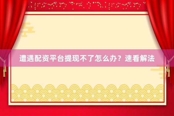 遭遇配资平台提现不了怎么办？速看解法