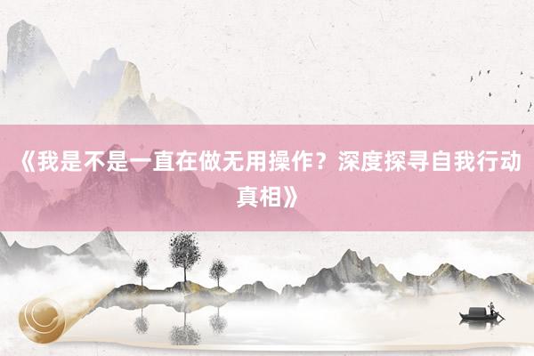 《我是不是一直在做无用操作？深度探寻自我行动真相》