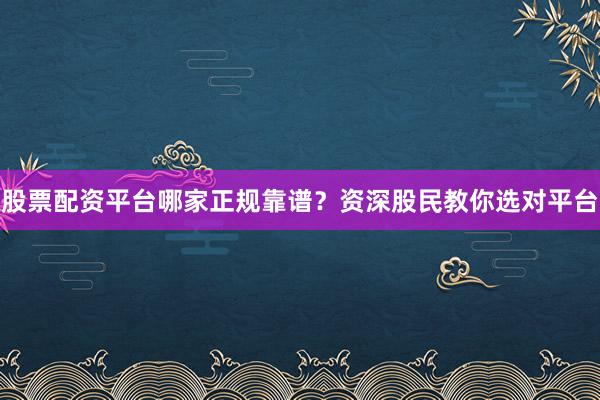股票配资平台哪家正规靠谱？资深股民教你选对平台
