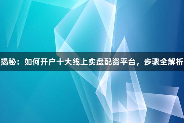揭秘：如何开户十大线上实盘配资平台，步骤全解析