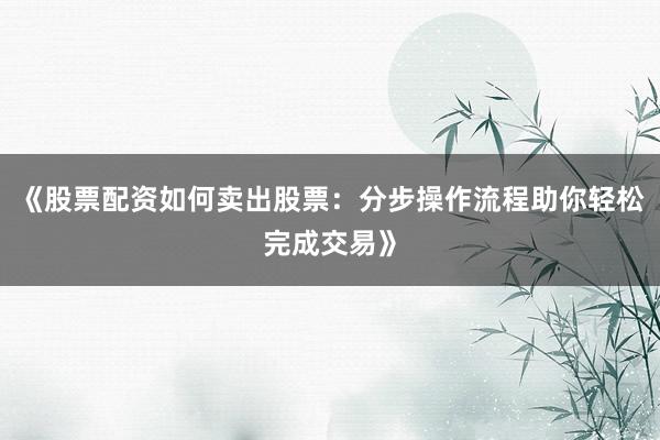 《股票配资如何卖出股票：分步操作流程助你轻松完成交易》