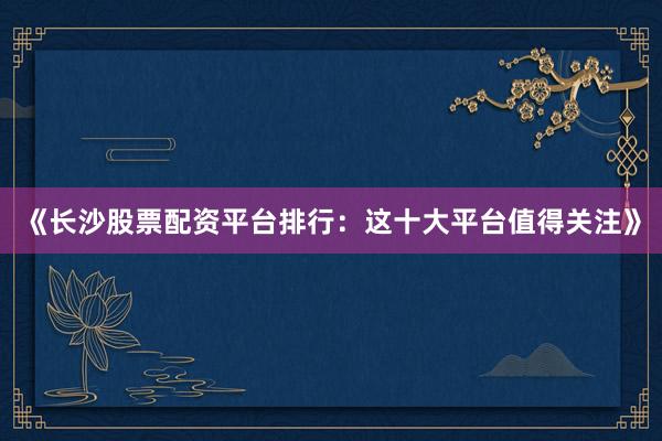 《长沙股票配资平台排行：这十大平台值得关注》
