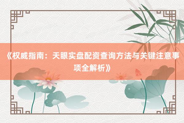 《权威指南：天眼实盘配资查询方法与关键注意事项全解析》