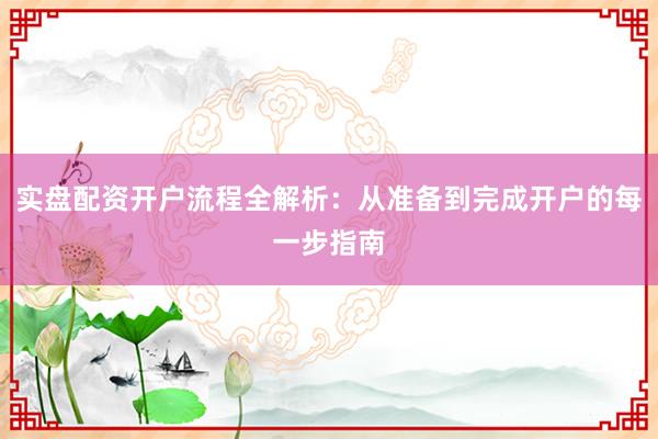 实盘配资开户流程全解析：从准备到完成开户的每一步指南