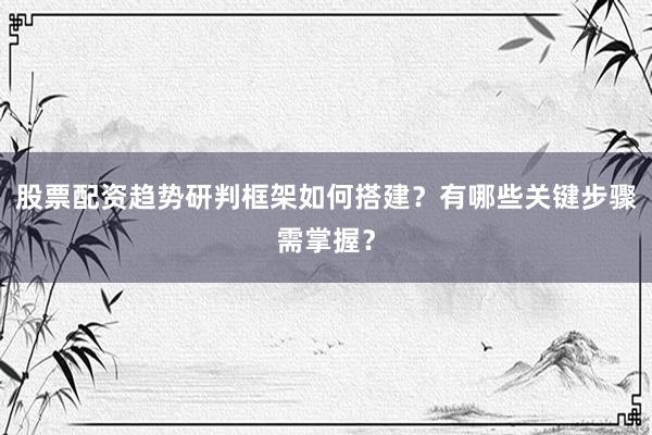 股票配资趋势研判框架如何搭建？有哪些关键步骤需掌握？