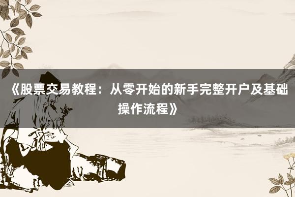 《股票交易教程：从零开始的新手完整开户及基础操作流程》