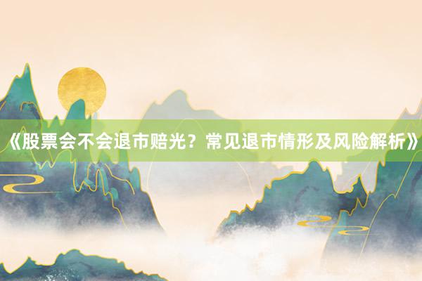 《股票会不会退市赔光？常见退市情形及风险解析》