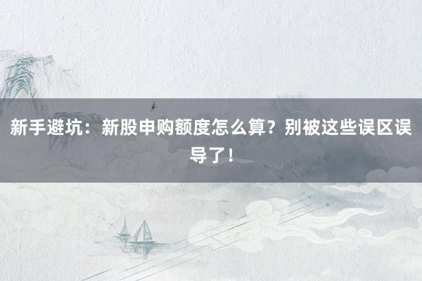 新手避坑：新股申购额度怎么算？别被这些误区误导了！