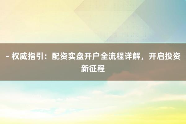 - 权威指引：配资实盘开户全流程详解，开启投资新征程