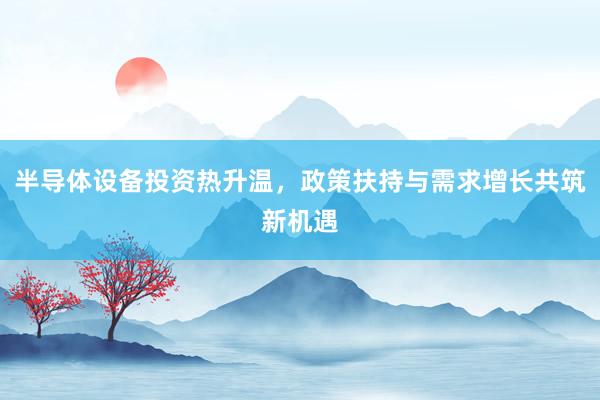 半导体设备投资热升温，政策扶持与需求增长共筑新机遇