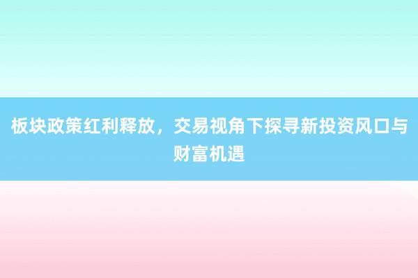 板块政策红利释放，交易视角下探寻新投资风口与财富机遇