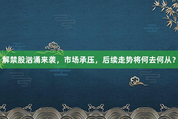 解禁股汹涌来袭，市场承压，后续走势将何去何从？