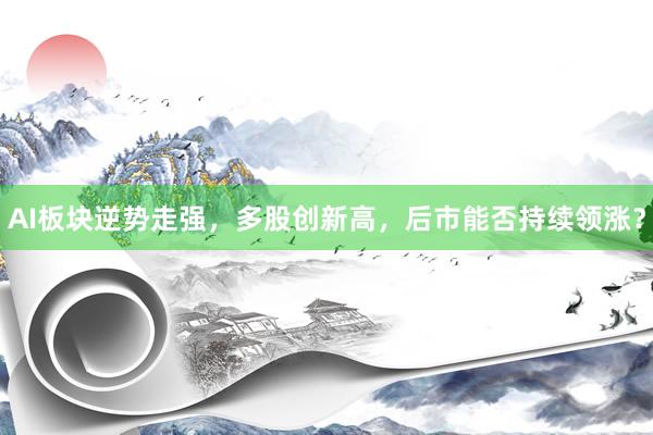 AI板块逆势走强，多股创新高，后市能否持续领涨？