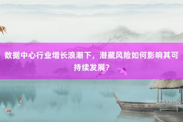 数据中心行业增长浪潮下，潜藏风险如何影响其可持续发展？