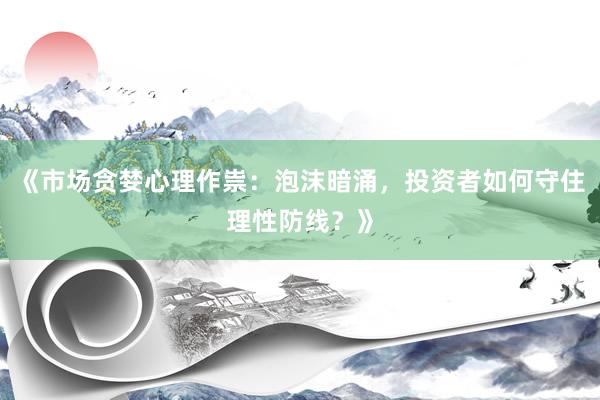 《市场贪婪心理作祟：泡沫暗涌，投资者如何守住理性防线？》