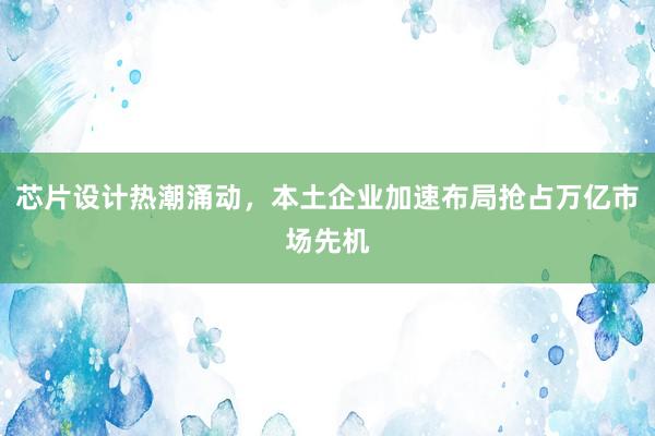 芯片设计热潮涌动，本土企业加速布局抢占万亿市场先机