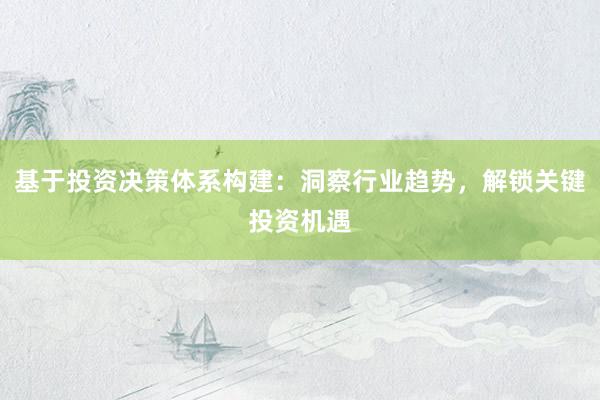 基于投资决策体系构建：洞察行业趋势，解锁关键投资机遇