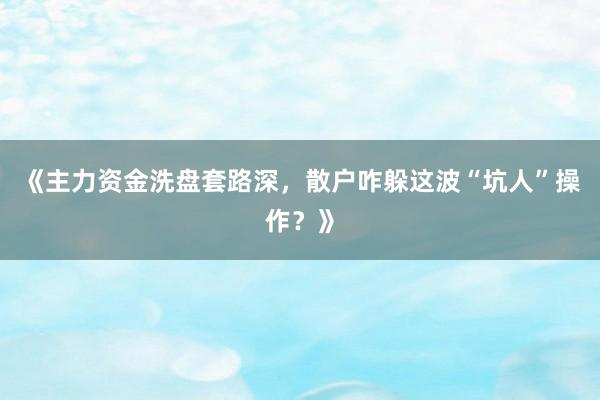 《主力资金洗盘套路深，散户咋躲这波“坑人”操作？》
