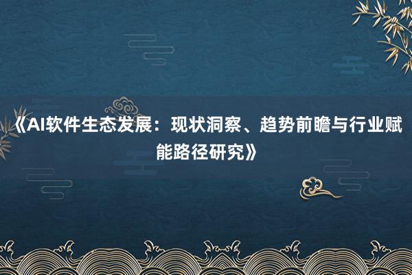 《AI软件生态发展：现状洞察、趋势前瞻与行业赋能路径研究》