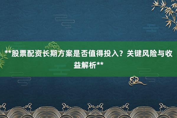 **股票配资长期方案是否值得投入？关键风险与收益解析**