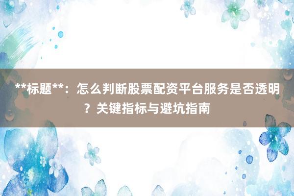 **标题**：怎么判断股票配资平台服务是否透明？关键指标与避坑指南