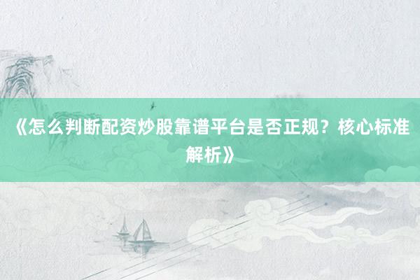 《怎么判断配资炒股靠谱平台是否正规？核心标准解析》