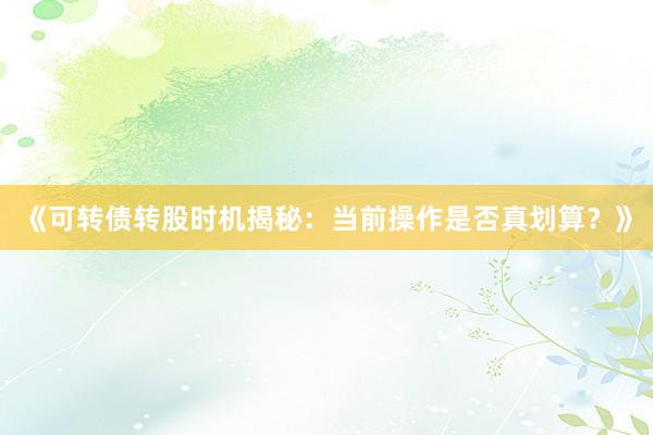 《可转债转股时机揭秘：当前操作是否真划算？》
