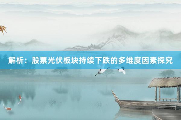 解析：股票光伏板块持续下跌的多维度因素探究