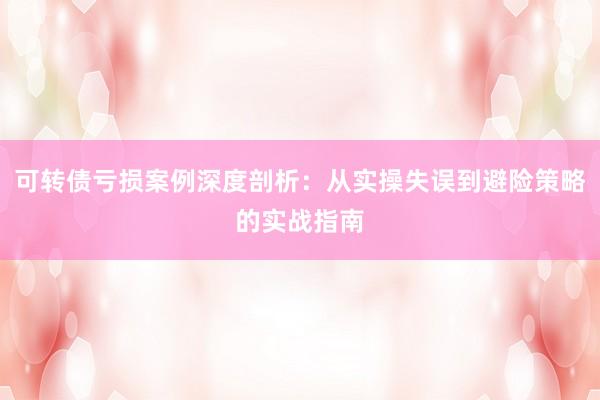 可转债亏损案例深度剖析：从实操失误到避险策略的实战指南