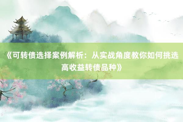 《可转债选择案例解析：从实战角度教你如何挑选高收益转债品种》