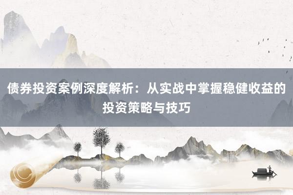 债券投资案例深度解析：从实战中掌握稳健收益的投资策略与技巧