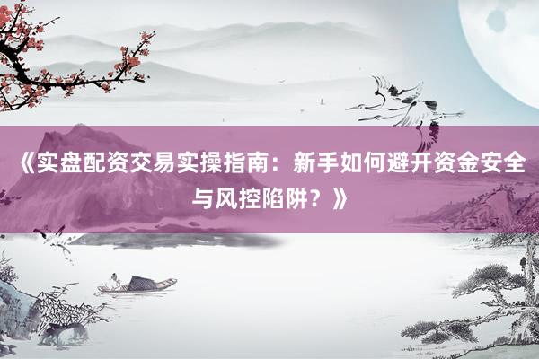 《实盘配资交易实操指南：新手如何避开资金安全与风控陷阱？》