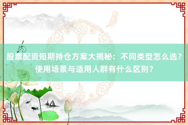 股票配资短期持仓方案大揭秘：不同类型怎么选？使用场景与适用人群有什么区别？
