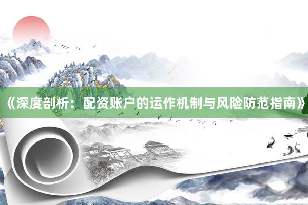 《深度剖析：配资账户的运作机制与风险防范指南》