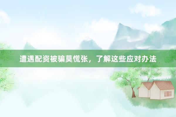 遭遇配资被骗莫慌张，了解这些应对办法