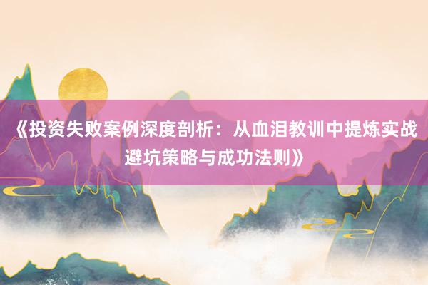 《投资失败案例深度剖析：从血泪教训中提炼实战避坑策略与成功法则》